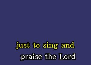 just to sing and

praise the Lord