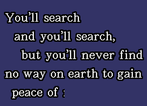 You,ll search

and y0u 11 search,

but you 11 never find

no way on earth to gain

peace of I