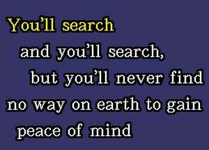 You,ll search
and you,ll search,
but you,ll never find
no way on earth to gain

peace of mind