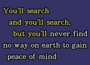 You,ll search
and you,ll search,
but you,ll never find
no way on earth to gain

peace of mind