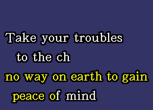 Take your troubles
to the ch

no way on earth to gain

peace of mind