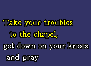 Take your troubles

to the chapel,

get down on your knees

and pray