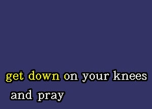 get down on your knees

and pray