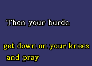 Then your burde

get down on your knees

and pray