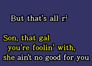 But thafs all r?

Son, that gal
you re foolin With,
she aim no good for you