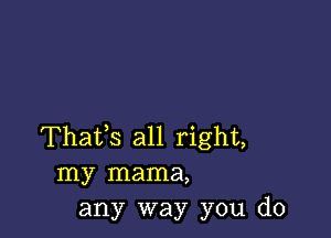 Thafs all right,
my mama,
any way you do