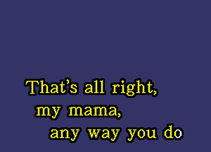 Thafs all right,
my mama,
any way you do