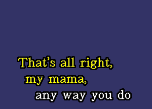 Thafs all right,
my mama,
any way you do