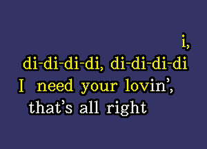 i,
di-di-di-di, di-di-di-di

I need your lovin ,
thatfs all right