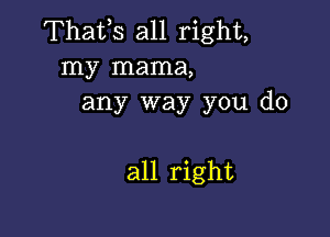 Thatls all right,
my mama,
any way you do

all right