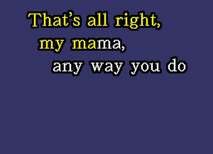 Thafs all right,
my mama,
any way you do