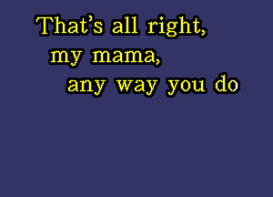 Thafs all right,
my mama,
any way you do