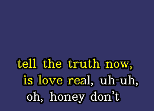 tell the truth now,
is love real, uh-uh,
0h, honey d0n t