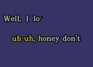 Well, I 10

uh-uh, honey donT