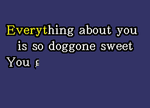 Everything about you
is so doggone sweet

You