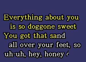 Everything about you
is so doggone sweet
You got that sand
all over your feet, so
uh-uh, hey, honey r