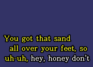 You got that sand
all over your feet, so
uh-uh, hey, honey dorft