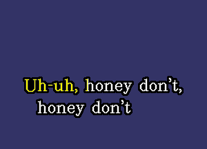 Uh-uh, honey donT,
honey donT