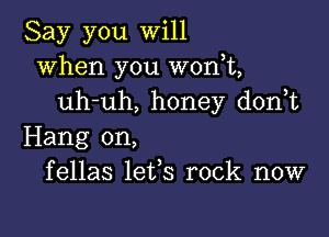 Say you will
when you won,t,
uh-uh, honey d0n t

Hang on,
fellas lefs rock now