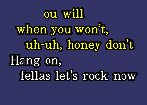 ou will
when you won,t,
uh-uh, honey d0n t

Hang on,
fellas lefs rock now