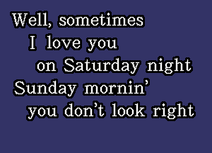 Well, sometimes
I love you
on Saturday night

Sunday mornin,
you don t look right