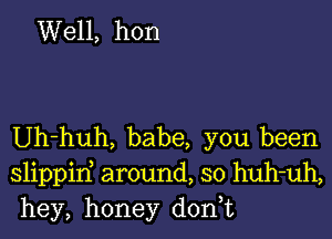 Well, hon

Uh-huh, babe, you been

slippirf around, so huh-uh,
hey, honey d0n t