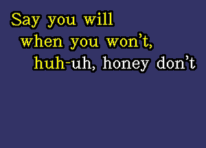 Say you will
when you W0n t,
huh-uh, honey d0n t