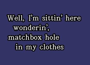 Well, Fm sittin, here
wonderinl

matchbox hole
in my clothes