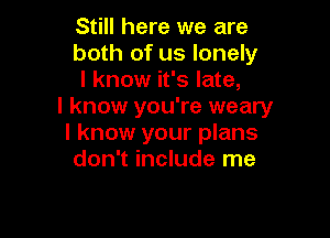 Still here we are
both of us lonely
I know it's late,

I know you're weary

I know your plans
don't include me