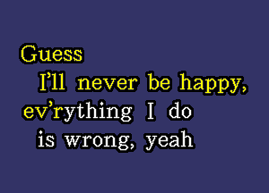 Guess
F11 never be happy,

ev,rything I do
is wrong, yeah