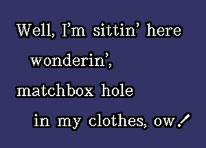 Well, Fm sittin, here
wonderirf,

matchbox hole

in my clothes, 0W!