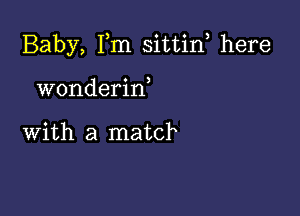 Baby, Fm sittin, here

wonderiw

with a match