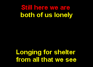 Still here we are
both of us lonely

Longing for shelter
from all that we see