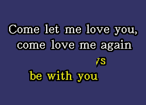 Come let me love you,
come love me again

15
be with you