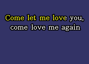 Come let me love you,
come love me again