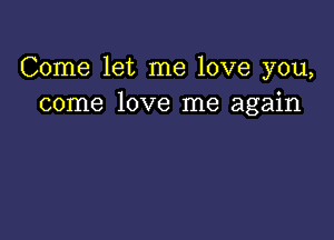 Come let me love you,
come love me again