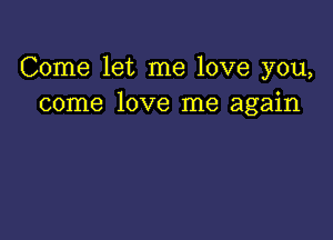 Come let me love you,
come love me again