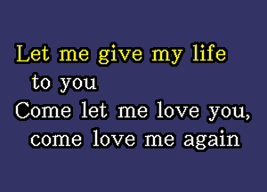 Let me give my life
to you

Come let me love you,
come love me again