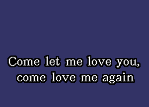 Come let me love you,
come love me again