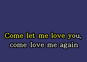 Come let me love you,
come love me again