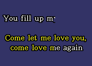 You fill up Hr

Come let me love you,
come love me again