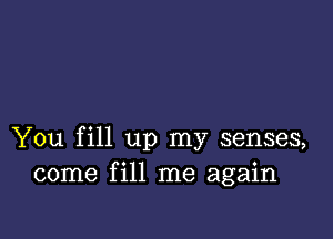 You fill up my senses,
come fill me again