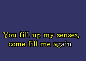 You fill up my senses,
come fill me again