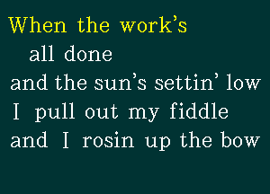 When the works

all done
and the sun,s settin, 10W
I pull out my fiddle
and I rosin up the bow