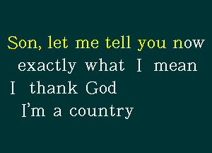 Son, let me tell you now
exactly what I mean

I thank God
Fm a country