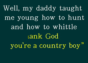 Well, my daddy taught
me young how to hunt
and how to Whittle

Lank God
yodre a country boyn