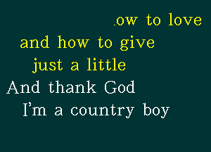 .ow to love
and how to give
just a little

And thank God
Fm a country boy