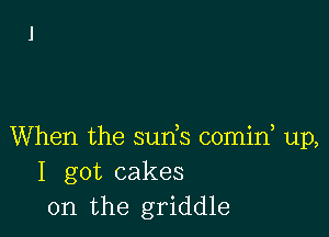 When the suds comid up,
I got cakes
0n the griddle