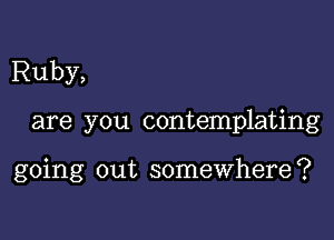 Ruby,

are you contemplating

going out somewhere?