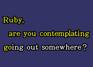 Ruby,

are you contemplating

going out somewhere?